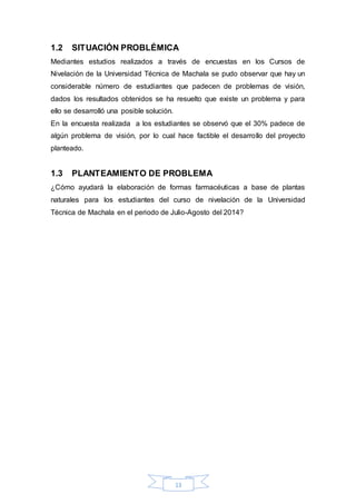 1.2 SITUACIÓN PROBLÉMICA 
Mediantes estudios realizados a través de encuestas en los Cursos de 
Nivelación de la Universidad Técnica de Machala se pudo observar que hay un 
considerable número de estudiantes que padecen de problemas de visión, 
dados los resultados obtenidos se ha resuelto que existe un problema y para 
ello se desarrolló una posible solución. 
En la encuesta realizada a los estudiantes se observó que el 30% padece de 
algún problema de visión, por lo cual hace factible el desarrollo del proyecto 
planteado. 
1.3 PLANTEAMIENTO DE PROBLEMA 
¿Cómo ayudará la elaboración de formas farmacéuticas a base de plantas 
naturales para los estudiantes del curso de nivelación de la Universidad 
Técnica de Machala en el periodo de Julio-Agosto del 2014? 
13 
 