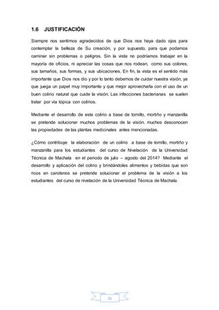 16 
1.6 JUSTIFICACIÓN 
Siempre nos sentimos agradecidos de que Dios nos haya dado ojos para 
contemplar la belleza de Su creación, y por supuesto, para que podamos 
caminar sin problemas o peligros. Sin la vista no podríamos trabajar en la 
mayoría de oficios, ni apreciar las cosas que nos rodean, como sus colores, 
sus tamaños, sus formas, y sus ubicaciones. En fin, la vista es el sentido más 
importante que Dios nos dio y por lo tanto debemos de cuidar nuestra visión, ya 
que juega un papel muy importante y que mejor aprovecharla con el uso de un 
buen colirio natural que cuide la visión. Las infecciones bacterianas se suelen 
tratar por vía tópica con colirios. 
Mediante el desarrollo de este colirio a base de tomillo, mortiño y manzanilla 
se pretende solucionar muchos problemas de la visión, muchos desconocen 
las propiedades de las plantas medicinales antes mencionadas. 
¿Cómo contribuye la elaboración de un colirio a base de tomillo, mortiño y 
manzanilla para los estudiantes del curso de Nivelación de la Universidad 
Técnica de Machala en el periodo de julio – agosto del 2014? Mediante el 
desarrollo y aplicación del colirio y brindándoles alimentos y bebidas que son 
ricos en carotenos se pretende solucionar el problema de la visión a los 
estudiantes del curso de nivelación de la Universidad Técnica de Machala. 
 