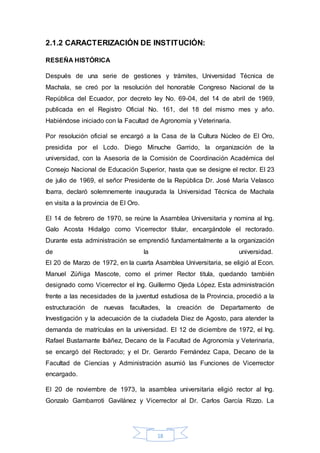 2.1.2 CARACTERIZACIÓN DE INSTITUCIÓN: 
18 
RESEÑA HISTÓRICA 
Después de una serie de gestiones y trámites, Universidad Técnica de 
Machala, se creó por la resolución del honorable Congreso Nacional de la 
República del Ecuador, por decreto ley No. 69-04, del 14 de abril de 1969, 
publicada en el Registro Oficial No. 161, del 18 del mismo mes y año. 
Habiéndose iniciado con la Facultad de Agronomía y Veterinaria. 
Por resolución oficial se encargó a la Casa de la Cultura Núcleo de El Oro, 
presidida por el Lcdo. Diego Minuche Garrido, la organización de la 
universidad, con la Asesoría de la Comisión de Coordinación Académica del 
Consejo Nacional de Educación Superior, hasta que se designe el rector. El 23 
de julio de 1969, el señor Presidente de la República Dr. José María Velasco 
Ibarra, declaró solemnemente inaugurada la Universidad Técnica de Machala 
en visita a la provincia de El Oro. 
El 14 de febrero de 1970, se reúne la Asamblea Universitaria y nomina al Ing. 
Galo Acosta Hidalgo como Vicerrector titular, encargándole el rectorado. 
Durante esta administración se emprendió fundamentalmente a la organización 
de la universidad. 
El 20 de Marzo de 1972, en la cuarta Asamblea Universitaria, se eligió al Econ. 
Manuel Zúñiga Mascote, como el primer Rector titula, quedando también 
designado como Vicerrector el Ing. Guillermo Ojeda López. Esta administración 
frente a las necesidades de la juventud estudiosa de la Provincia, procedió a la 
estructuración de nuevas facultades, la creación de Departamento de 
Investigación y la adecuación de la ciudadela Diez de Agosto, para atender la 
demanda de matrículas en la universidad. El 12 de diciembre de 1972, el Ing. 
Rafael Bustamante Ibáñez, Decano de la Facultad de Agronomía y Veterinaria, 
se encargó del Rectorado; y el Dr. Gerardo Fernández Capa, Decano de la 
Facultad de Ciencias y Administración asumió las Funciones de Vicerrector 
encargado. 
El 20 de noviembre de 1973, la asamblea universitaria eligió rector al Ing. 
Gonzalo Gambarroti Gavilánez y Vicerrector al Dr. Carlos García Rizzo. La 
 