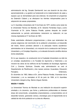 administración del Ing. Gonzalo Gambarrotti, tuvo una duración de dos años 
aproximadamente y su gestión se fundamentó en la implementación de aulas y 
equipos que se demandaban para ese entonces. Se emprendió en programas 
de Extensión Cultural y se efectuaron los trámites indispensables para la 
adquisición de nuevas propiedades. 
La H. Asamblea Universitaria del 15 de Enero de 1977, nombro como rector de 
la Universidad Técnica de Machala, al Dr. Gerardo Fernández Capa y como 
Vicerrector al Dr. Jaime Palacios Peralta; quienes después de cumplir 
exitosamente su periodo administrativo merecieron su reelección, en sus 
mismas dignidades el 17 de Enero de 1981. 
Estas autoridades efectuaron programaciones y obras que reclamaban las 
propias exigencias del crecimiento de la población universitaria y el desarrollo 
del medio. Dieron prioritaria atención a la adecuada marcha académico-administrativa 
de la Universidad, a la iniciación de la construcción del Campus 
Universitario y el Complejo Deportivo y a la elevada formación científico-técnica 
de los estudiantes. 
En lo que respecta a la construcción de la Ciudadela Universitaria se dotó de 
un complejo arquitectónico a la Facultad de Agronomía y Veterinaria; y se 
iniciaron las obras de los edificios de las Facultades de Sociología, Ingeniería 
Civil y Ciencias Químicas. Durante esta administración se creó el 
Departamento de Planificación y tres nuevas carreras: Acuacultura, Educación 
Parvulario, y Enfermería. 
En diciembre de 1983, fallece el Dr. Jaime Palacios Peralta, Vicerrector de la 
Universidad, y en su reemplazo el 30 de junio de 1984, el H. Asamblea 
Universitario designó al Ing. Marino Uriguen Barreto. 
19 
MISIÓN Y VISIÓN: 
La Universidad Técnica de Machala es una institución de educación superior 
orientada a la docencia, que forma y perfecciona profesionales en diversas 
áreas del conocimiento, competentes emprendedores y comprometidos con el 
desarrollo humano, generando ciencia y tecnología para el mejoramiento de la 
calidad de vida de la población en su área de influencia. 
 
