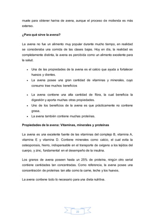 muele para obtener harina de avena, aunque el proceso de molienda es más 
extenso. 
22 
¿Para qué sirve la avena? 
La avena no fue un alimento muy popular durante mucho tiempo, en realidad 
se consideraba una comida de las clases bajas. Hoy en día, la realidad es 
completamente distinta, la avena es percibida como un alimento excelente para 
la salud. 
 Una de las propiedades de la avena es el calcio que ayuda a fortalecer 
huesos y dientes. 
 La avena posee una gran cantidad de vitaminas y minerales, cuyo 
consumo trae muchos beneficios 
 La avena contiene una alta cantidad de fibra, la cual beneficia la 
digestión y aporta muchas otras propiedades. 
 Uno de los beneficios de la avena es que prácticamente no contiene 
grasa. 
 La avena también contiene muchas proteínas. 
Propiedades de la avena: Vitaminas, minerales y proteínas 
La avena es una excelente fuente de las vitaminas del complejo B, vitamina A, 
vitamina E y vitamina D. Contiene minerales como calcio, el cual evita la 
osteoporosis, hierro, indispensable en el transporte de oxígeno a los tejidos del 
cuerpo, y zinc, fundamental en el desempeño de la insulina. 
Los granos de avena poseen hasta un 25% de proteína, ningún otro serial 
contiene cantidades tan concentradas. Como referencia, la avena posee una 
concentración de proteínas tan alta como la carne, leche y los huevos. 
La avena contiene todo lo necesario para una dieta nutritiva. 
 