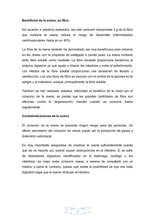 23 
Beneficios de la avena, su fibra 
De acuerdo a estudios realizados, tan sólo consumir diariamente 3 g de la fibra 
que contiene la avena, reduce el riesgo de desarrollar enfermedades 
cardiovasculares hasta en un 40%. 
La fibra de la avena también ha demostrado ser muy beneficiosa para incluirse 
en las dietas con el propósito de adelgazar o perder peso. La avena contiene 
tanto fibra soluble como insoluble. La fibra insoluble proporciona beneficios al 
sistema digestivo ya que ayuda a limpiar los intestinos y evitar el estreñimiento. 
Los efectos de la fibra soluble proporcionan una sensación de llenado y 
satisfacción. Los dos tipos de fibra se asocian con el control de la glucosa en la 
sangre y el colesterol, aunque principalmente la fibra soluble. 
También se han realizado estudios referentes al beneficio de la visión por el 
consumo de la avena; se piensa que las grandes cantidades de fibra son 
efectivas contra la degeneración macular cuando se consume avena 
regularmente. 
Contraindicaciones de la avena 
El consumo de la avena no presenta ningún riesgo para las personas. Un 
efecto secundario del consumo de avena puede ser la producción de gases y 
distensión estomacal. 
Es muy importante asegurarse de masticar la avena suficientemente puesto 
que de no hacerlo así, podría causar obstrucciones en el intestino. Si se sufre 
de desórdenes digestivos identificados en el estómago, esófago o los 
intestinos, es mejor evitar consumir avena, a reserva de consultarlo con un 
médico y opine lo contrario, puesto que existe la posibilidad de que una mala 
digestión haga que la avena obstruya el intestino. 
 