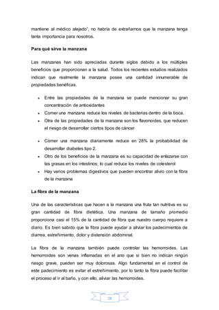 mantiene al médico alejado”, no habría de extrañarnos que la manzana tenga 
tanta importancia para nosotros. 
28 
Para qué sirve la manzana 
Las manzanas han sido apreciadas durante siglos debido a los múltiples 
beneficios que proporcionan a la salud. Todos los recientes estudios realizados 
indican que realmente la manzana posee una cantidad innumerable de 
propiedades benéficas. 
 Entre las propiedades de la manzana se puede mencionar su gran 
concentración de antioxidantes 
 Comer una manzana reduce los niveles de bacterias dentro de la boca. 
 Otra de las propiedades de la manzana son los flavonoides, que reducen 
el riesgo de desarrollar ciertos tipos de cáncer 
 Comer una manzana diariamente reduce en 28% la probabilidad de 
desarrollar diabetes tipo 2. 
 Otro de los beneficios de la manzana es su capacidad de enlazarse con 
las grasas en los intestinos; lo cual reduce los niveles de colesterol 
 Hay varios problemas digestivos que pueden encontrar alivio con la fibra 
de la manzana 
La fibra de la manzana 
Una de las características que hacen a la manzana una fruta tan nutritiva es su 
gran cantidad de fibra dietética. Una manzana de tamaño promedio 
proporciona casi el 15% de la cantidad de fibra que nuestro cuerpo requiere a 
diario. Es bien sabido que la fibra puede ayudar a aliviar los padecimientos de 
diarrea, estreñimiento, dolor y distensión abdominal. 
La fibra de la manzana también puede controlar las hemorroides. Las 
hemorroides son venas inflamadas en el ano que si bien no indican ningún 
riesgo grave, pueden ser muy dolorosas. Algo fundamental en el control de 
este padecimiento es evitar el estreñimiento, por lo tanto la fibra puede facilitar 
el proceso al ir al baño, y con ello, aliviar las hemorroides. 
 