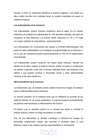 Aunque, la fibra no solamente beneficia al sistema digestivo. Las dietas con 
altos niveles de fibra han mostrado tener un impacto importante en reducir el 
colesterol maligno. 
29 
Los antioxidantes de la manzana 
Los antioxidantes ofrecen diversos beneficios para la salud. En un estudio 
enfocado a la cantidad de antioxidantes de 100 alimentos distintos, dos tipos de 
manzanas, la Red Delicious y la Granny Smith, obtuvieron el 12º y 13º lugar 
con mayor cantidad de antioxidantes, respectivamente. 
Los antioxidantes son compuestos que ayudan a combatir enfermedades. Una 
parte de estos antioxidantes en la manzana es proporcionado por la vitamina C, 
de la cual, las manzanas poseen aproximadamente el 15% de la ingesta diaria 
recomendada. 
Los antioxidantes pueden propiciar una buena salud cardiaca, retardar los 
efectos de la edad, mejorar el sistema inmune, ayudar al cuerpo a recuperarse 
de heridas y lesiones, evitar que se formen radicales libres que destruyen a las 
células y que pueden conducir a desarrollar cáncer y otras enfermedades 
crónicas, entre otros beneficios. 
Otros beneficios de la manzana 
Los flavonoides que la manzana posee pueden reducir los riesgos de padecer 
asma y enfermedades de los bronquios. 
La pectina presente en la manzana evita que el colesterol se acumule en las 
paredes internas de los vasos sanguíneos, lo cual disminuye las probabilidades 
de padecer arteriosclerosis y enfermedades del corazón. 
El potasio que la manzana posee es un mineral que ayuda a controlar la 
presión arterial y reducir el riesgo de padecer un infarto. 
Uno de sus flavonoides, la floridita, contribuye a disminuir los riesgos de 
desarrollar osteoporosis puesto que aumenta la densidad ósea; lo cual 
favorece mucho a las mujeres que han experimentado la menopausia. 
 