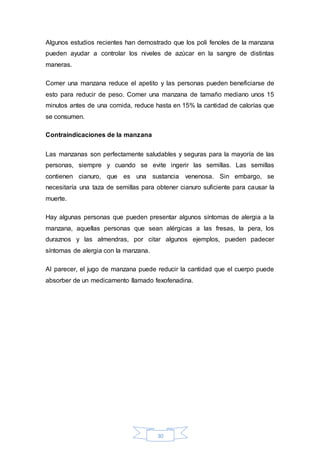 Algunos estudios recientes han demostrado que los poli fenoles de la manzana 
pueden ayudar a controlar los niveles de azúcar en la sangre de distintas 
maneras. 
Comer una manzana reduce el apetito y las personas pueden beneficiarse de 
esto para reducir de peso. Comer una manzana de tamaño mediano unos 15 
minutos antes de una comida, reduce hasta en 15% la cantidad de calorías que 
se consumen. 
30 
Contraindicaciones de la manzana 
Las manzanas son perfectamente saludables y seguras para la mayoría de las 
personas, siempre y cuando se evite ingerir las semillas. Las semillas 
contienen cianuro, que es una sustancia venenosa. Sin embargo, se 
necesitaría una taza de semillas para obtener cianuro suficiente para causar la 
muerte. 
Hay algunas personas que pueden presentar algunos síntomas de alergia a la 
manzana, aquellas personas que sean alérgicas a las fresas, la pera, los 
duraznos y las almendras, por citar algunos ejemplos, pueden padecer 
síntomas de alergia con la manzana. 
Al parecer, el jugo de manzana puede reducir la cantidad que el cuerpo puede 
absorber de un medicamento llamado fexofenadina. 
 