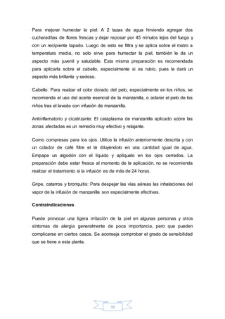 Para mejorar humectar la piel: A 2 tazas de agua hirviendo agregar dos 
cucharaditas de flores frescas y dejar reposar por 45 minutos lejos del fuego y 
con un recipiente tapado. Luego de esto se filtra y se aplica sobre el rostro a 
temperatura media, no solo sirve para humectar la piel, también le da un 
aspecto más juvenil y saludable. Esta misma preparación es recomendada 
para aplicarla sobre el cabello, especialmente si es rubio, pues le dará un 
aspecto más brillante y sedoso. 
Cabello: Para realzar el color dorado del pelo, especialmente en los niños, se 
recomienda el uso del aceite esencial de la manzanilla, o aclarar el pelo de los 
niños tras el lavado con infusión de manzanilla. 
Antiinflamatorio y cicatrizante: El cataplasma de manzanilla aplicado sobre las 
zonas afectadas es un remedio muy efectivo y relajante. 
Como compresas para los ojos. Utilice la infusión anteriormente descrita y con 
un colador de café filtre el té diluyéndolo en una cantidad igual de agua. 
Empape un algodón con el líquido y aplíquelo en los ojos cerrados. La 
preparación debe estar fresca al momento de la aplicación, no se recomienda 
realizar el tratamiento si la infusión es de más de 24 horas. 
Gripe, catarros y bronquitis: Para despejar las vías aéreas las inhalaciones del 
vapor de la infusión de manzanilla son especialmente efectivas. 
33 
Contraindicaciones 
Puede provocar una ligera irritación de la piel en algunas personas y otros 
síntomas de alergia generalmente de poca importancia, pero que pueden 
complicarse en ciertos casos. Se aconseja comprobar el grado de sensibilidad 
que se tiene a esta planta. 
 