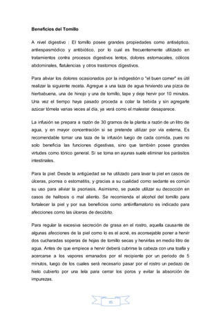 35 
Beneficios del Tomillo 
A nivel digestivo : El tomillo posee grandes propiedades como antiséptico, 
antiespasmódico y antibiótico, por lo cual es frecuentemente utilizado en 
tratamientos contra procesos digestivos lentos, dolores estomacales, cólicos 
abdominales, flatulencias y otros trastornos digestivos. 
Para aliviar los dolores ocasionados por la indigestión o "el buen comer" es útil 
realizar la siguiente receta. Agregue a una taza de agua hirviendo una pizca de 
hierbabuena, una de hinojo y una de tomillo, tape y deje hervir por 10 minutos. 
Una vez el tiempo haya pasado proceda a colar la bebida y sin agregarle 
azúcar tómela varias veces al día, ya verá como el malestar desaparece. 
La infusión se prepara a razón de 30 gramos de la planta a razón de un litro de 
agua, y en mayor concentración si se pretende utilizar por vía externa. Es 
recomendable tomar una taza de la infusión luego de cada comida, pues no 
solo beneficia las funciones digestivas, sino que también posee grandes 
virtudes como tónico general. Si se toma en ayunas suele eliminar los parásitos 
intestinales. 
Para la piel: Desde la antigüedad se ha utilizado para lavar la piel en casos de 
úlceras, piorrea o estomatitis, y gracias a su cualidad como sedante es común 
su uso para aliviar la psoriasis. Asimismo, se puede utilizar su decocción en 
casos de halitosis o mal aliento. Se recomienda el alcohol del tomillo para 
fortalecer la piel y por sus beneficios como antiinflamatorio es indicado para 
afecciones como las úlceras de decúbito. 
Para regular la excesiva secreción de grasa en el rostro, aquella causante de 
algunas afecciones de la piel como lo es el acné, es aconsejable poner a hervir 
dos cucharadas soperas de hojas de tomillo secas y hervirlas en medio litro de 
agua. Antes de que empiece a hervir deberá cubrirse la cabeza con una toalla y 
acercarse a los vapores emanados por el recipiente por un periodo de 5 
minutos, luego de los cuales será necesario pasar por el rostro un pedazo de 
hielo cubierto por una tela para cerrar los poros y evitar la absorción de 
impurezas. 
 