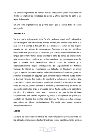 Es también ingrediente de muchas salsas curry y otros platos de Oriente en 
donde se emplean las variedades de Ceilán y China, además del polvo y las 
hojas de la canela. 
En una cata organoléptica se podría decir que la canela tiene un sabor 
astringente. 
38 
BENEFICIOS 
Ha sido usada antiguamente en la España rural para inducir sueño a los niños. 
Era un relajante que usaban las madres rurales para dormir a los niños a la 
hora de ir al campo a trabajar. Su uso también es común en las mujeres 
cuando se les retrasa la menstruación. También uno de los beneficios 
medicinales que proporciona la canela es que cuando existen abrasiones en la 
lengua por comer o tomar cosas calientes la barra de canela se chupa o lame 
para sedar el dolor y cicatrizar las papilas gustativas. Hay que agregar, además, 
que la canela tiene beneficiosos efectos contra la diabetes y la 
hipercolesterolemia (según investigadores del Departamento de Nutrición 
Humana del Centro de Investigación en Beltsville, en Maryland): en primer 
lugar, la ingesta de canela ayuda a reducir las cifras de azúcar en sangre en las 
personas diabéticas; en segundo lugar, tan sólo media cucharita puede ayudar 
a disminuir también los niveles de colesterol y triglicéridos en sangre. Una 
forma de incorporar esta especia podría ser añadiéndola en alimentos tales 
como el café, té, zumos, cereales o tostadas y chocolate con y sin leche. Se 
usa contra resfriados, gripe y bronquitis por su fuerte efecto como estimulante 
calorífico. Es utilizada como tónico estomacal ya que facilita el buen 
funcionamiento del sistema digestivo ayudando a la expulsión de gases y a 
combatir las náuseas, los vómitos y las diarreas. No conviene a las personas 
que sufren de úlcera gastroduodenal. En dosis altas puede provocar 
alteraciones nerviosas. 
LECHE 
La leche es una secreción nutritiva de color blanquecino opaco producida por 
las glándulas mamarias de las hembras (raras veces, patológicamente, también 
 