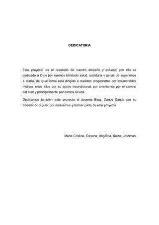 DEDICATORIA 
Este proyecto es el resultado de nuestro empeño y esfuerzo por ello es 
dedicado a Dios por avernos brindado salud, sabiduría y ganas de superarnos 
a diario, de igual forma está dirigido a nuestros progenitores por innumerables 
motivos entre ellos por su apoyo incondicional, por orientarnos por el camino 
del bien y principalmente por darnos la vida. 
Dedicamos también este proyecto al docente Bioq. Carlos García por su 
orientación y guía, por motivarnos y formar parte de este proyecto 
María Cristina, Dayana, Angélica, Kevin, Joshman. 
 