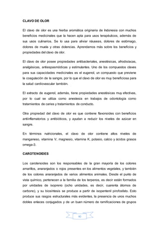 40 
CLAVO DE OLOR 
El clavo de olor es una hierba aromática originaria de Indonesia con muchos 
beneficios medicinales que la hacen apta para usos terapéuticos, además de 
sus usos culinarios. Se lo usa para aliviar náuseas, dolores de estómago, 
dolores de muela y otras dolencias. Aprendamos más sobre los beneficios y 
propiedades del clavo de olor. 
El clavo de olor posee propiedades antibacteriales, anestésicas, afrodisíacas, 
analgésicas, antiespasmódicas y estimulantes. Uno de los compuestos claves 
para sus capacidades medicinales es el eugenol, un compuesto que previene 
la coagulación de la sangre, por lo que el clavo de olor es muy beneficiosa para 
la salud cardiovascular también. 
El extracto de eugenol, además, tiene propiedades anestésicas muy efectivas, 
por lo cual se utiliza como anestesia en trabajos de odontología como 
tratamientos de caries y tratamientos de conducto. 
Otra propiedad del clavo de olor es que contiene flavonoides con beneficios 
antiinflamatorios y antibióticos, y ayudan a reducir los niveles de azúcar en 
sangre. 
En términos nutricionales, el clavo de olor contiene altos niveles de 
manganeso, vitamina V, magnesio, vitamina K, potasio, calcio y ácidos grasos 
omega-3. 
CAROTENOIDES 
Los carotenoides son los responsables de la gran mayoría de los colores 
amarillos, anaranjados o rojos presentes en los alimentos vegetales, y también 
de los colores anaranjados de varios alimentos animales. Desde el punto de 
vista químico, pertenecen a la familia de los terpenos, es decir están formados 
por unidades de isopreno (ocho unidades, es decir, cuarenta átomos de 
carbono), y su biosíntesis se produce a partir de isopentenil pirofosfato. Esto 
produce sus rasgos estructurales más evidentes, la presencia de unos muchos 
dobles enlaces conjugados y de un buen número de ramificaciones de grupos 
 