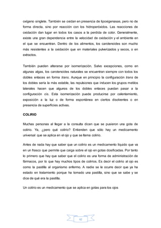 oxígeno singlete. También se oxidan en presencia de lipoxigenasas, pero no de 
forma directa, sino por reacción con los hidroperóxidos. Las reacciones de 
oxidación dan lugar en todos los casos a la perdida de color. Generalmente, 
existe una gran dependencia entre la velocidad de oxidación y el ambiente en 
el que se encuentran. Dentro de los alimentos, los carotenoides son mucho 
más resistentes a la oxidación que en materiales pulverizados y secos, o en 
extractos. 
También pueden alterarse por isomerización. Salvo excepciones, como en 
algunas algas, los carotenoides naturales se encuentran siempre con todos los 
dobles enlaces en forma trans. Aunque en principio la configuración trans de 
los dobles sería la más estable, las repulsiones que inducen los grupos metilos 
laterales hacen que algunos de los dobles enlaces puedan pasar a la 
configuración cis. Esta isomerización puede producirse por calentamiento, 
exposición a la luz o de forma espontánea en ciertos disolventes o en 
presencia de superficies activas. 
42 
COLIRIO 
Muchas personas al llegar a la consulta dicen que se pusieron una gota de 
colirio. Ya, ¿pero qué colirio? Entienden que sólo hay un medicamento 
universal que se aplica en el ojo y que se llama colirio. 
Antes de nada hay que saber que un colirio es un medicamento líquido que va 
en un frasco que permite que caiga sobre el ojo en gotas dosificadas. Por tanto 
lo primero que hay que saber que el colirio es una forma de administración de 
fármacos, por lo que hay muchos tipos de colirios. Es decir el colirio al ojo es 
como la pastilla al organismo enfermo. A nadie se le ocurre decir que ya ha 
estado en tratamiento porque ha tomado una pastilla, sino que se sabe y se 
dice de qué era la pastilla. 
Un colirio es un medicamento que se aplica en gotas para los ojos 
 