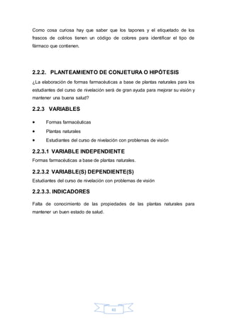 Como cosa curiosa hay que saber que los tapones y el etiquetado de los 
frascos de colirios tienen un código de colores para identificar el tipo de 
fármaco que contienen. 
2.2.2. PLANTEAMIENTO DE CONJETURA O HIPÓTESIS 
¿La elaboración de formas farmacéuticas a base de plantas naturales para los 
estudiantes del curso de nivelación será de gran ayuda para mejorar su visión y 
mantener una buena salud? 
43 
2.2.3 VARIABLES 
 Formas farmacéuticas 
 Plantas naturales 
 Estudiantes del curso de nivelación con problemas de visión 
2.2.3.1 VARIABLE INDEPENDIENTE 
Formas farmacéuticas a base de plantas naturales. 
2.2.3.2 VARIABLE(S) DEPENDIENTE(S) 
Estudiantes del curso de nivelación con problemas de visión 
2.2.3.3. INDICADORES 
Falta de conocimiento de las propiedades de las plantas naturales para 
mantener un buen estado de salud. 
 