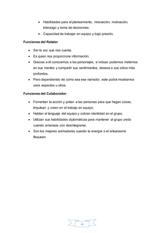  Habilidades para el planeamiento, innovación, motivación, 
liderazgo y toma de decisiones. 
 Capacidad de trabajar en equipo y bajo presión. 
46 
Funciones del Relator 
 Ser la voz que nos cuenta. 
 Es quien nos proporciona información. 
 Gracias a él conocemos a los personajes, e incluso podemos meternos 
en sus mentes y compartir sus sentimientos, deseos o sus odios más 
profundos. 
 Pero dependiendo de cómo sea ese narrador, este podrá mostrarnos 
unos aspectos u otros. 
Funciones del Colaborador 
 Fomentan la acción y juntan a las personas para que hagan cosas. 
Impulsan y creen en el trabajo en equipo. 
 Hablan el lenguaje del equipo y cobran identidad en el grupo. 
 Utilizan sus habilidades diplomáticas para mantener al grupo unido 
cuando amenaza con desintegrarse. 
 Son los mejores animadores cuando la energía o el entusiasmo 
flaquean. 
 