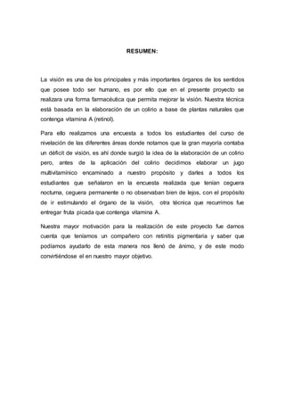 RESUMEN: 
La visión es una de los principales y más importantes órganos de los sentidos 
que posee todo ser humano, es por ello que en el presente proyecto se 
realizara una forma farmacéutica que permita mejorar la visión. Nuestra técnica 
está basada en la elaboración de un colirio a base de plantas naturales que 
contenga vitamina A (retinol). 
Para ello realizamos una encuesta a todos los estudiantes del curso de 
nivelación de las diferentes áreas donde notamos que la gran mayoría contaba 
un déficit de visión, es ahí donde surgió la idea de la elaboración de un colirio 
pero, antes de la aplicación del colirio decidimos elaborar un jugo 
multivitamínico encaminado a nuestro propósito y darles a todos los 
estudiantes que señalaron en la encuesta realizada que tenían ceguera 
nocturna, ceguera permanente o no observaban bien de lejos, con el propósito 
de ir estimulando el órgano de la visión, otra técnica que recurrimos fue 
entregar fruta picada que contenga vitamina A. 
Nuestra mayor motivación para la realización de este proyecto fue darnos 
cuenta que teníamos un compañero con retinitis pigmentaria y saber que 
podíamos ayudarlo de esta manera nos llenó de ánimo, y de este modo 
convirtiéndose el en nuestro mayor objetivo. 
 