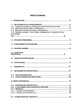 ÍNDICE GENERAL 
1. INTRODUCCIÓN. ................................................................................................................... 10 
1.1 ANTECEDENTES DE LA PROBLEMÁTICA....................................................................... 11 
1.1.1 CONTEXTUALIZACIÓN DE LA PROBLEMÁTICA EN RELACIÓN CON SU HISTORIA. ..................... 11 
1.1.2 IMPORTANCIA SOCIAL SOBRE LA PROBLEMÁTICA................................................................. 11 
1.1.3 REFERENTES UNIVERSALES SOBRE LA PROBLEMÁTICA. ...................................................... 11 
1.1.4 REFERENTE NACIONAL Y LOCAL SOBRE LA PROBLEMÁTICA Y SU RELACIÓN CON EL 
PLAN DE BUEN 
VIVIR.……………………………………………………………………………………………12 
1.2 SITUACIÓN PROBLÉMICA ................................................................................................. 13 
1.3 PLANTEAMIENTO DE PROBLEMA ................................................................................... 13 
1.4 OBJETIVO GENERAL ......................................................................................................... 14 
1.4.1. OBJETIVOS 
ESPECIFICOS…………………………………………………...…………………………...15 
1.5 TAREAS DE INVESTIGACIÓN ........................................................................................... 16 
1.6 JUSTIFICACIÓN .................................................................................................................. 17 
2. DESARROLLO ................................................................................................................... 177 
2.1 ANTECEDENTES CONTEXTUALES................................................................................ 177 
2.1.1 DATOS INFORMATIVOS ................................................................................................ 177 
2.1.2 CARACTERIZACIÓN DE INSTITUCIÓN:....................................................................... 188 
2.2. MARCO REFERENCIAL ....................................................................................................... 21 
2.2.1. REFERENCIAS CONCEPTUALES .................................................................................. 21 
2.2.2. PLANTEAMIENTO DE CONJETURA O HIPÓTESIS ...................................................... 43 
2.2.3 VARIABLES ....................................................................................................................... 43 
2.2.3.1 VARIABLE INDEPENDIENTE.......................................................................................... 43 
2.2.3.2 VARIABLE(S) DEPENDIENTE(S) .................................................................................... 43 
2.3. PLANIFICACIÓN DEL PROYECTO ................................................................................... 44 
 