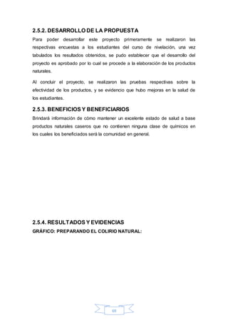 2.5.2. DESARROLLO DE LA PROPUESTA 
Para poder desarrollar este proyecto primeramente se realizaron las 
respectivas encuestas a los estudiantes del curso de nivelación, una vez 
tabulados los resultados obtenidos, se pudo establecer que el desarrollo del 
proyecto es aprobado por lo cual se procede a la elaboración de los productos 
naturales. 
Al concluir el proyecto, se realizaron las pruebas respectivas sobre la 
efectividad de los productos, y se evidencio que hubo mejoras en la salud de 
los estudiantes. 
2.5.3. BENEFICIOS Y BENEFICIARIOS 
Brindará información de cómo mantener un excelente estado de salud a base 
productos naturales caseros que no contienen ninguna clase de químicos en 
los cuales los beneficiados será la comunidad en general. 
2.5.4. RESULTADOS Y EVIDENCIAS 
GRÁFICO: PREPARANDO EL COLIRIO NATURAL: 
69 
 