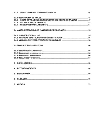 2.3.1. ESTRUCTURA DEL EQUIPO DE TRABAJO ................................................................. 44 
2.3.2. DESCRIPCION DE ROLES................................................................................................ 45 
2.3.3. HOJAS DE VIDA DE LOS INTEGRANTES DEL EQUIPO DE TRABAJO ..................... 47 
2.3.4. CRONOGRAMA DE TRABAJO....................................................................................... 52 
2.3.5. PRESUPUESTO DEL PROYECTO ................................................................................. 54 
2.4 MARCO METODOLÓGICO Y ANÁLISIS DE RESULTADOS .............................................. 55 
2.4.1 UNIDADES DE ANÁLISIS ................................................................................................. 55 
2.4.2 TÉCNICAS E INSTRUMENTOS DE INVESTIGACIÓN .................................................... 56 
2.4.3 ANÁLISIS E INTERPRETACIÓN DE RESULTADOS ...................................................... 56 
2.5 PROPUESTA DEL PROYECTO ............................................................................................ 66 
2.5.1. DESCRIPCIÓN DE LA PROPUESTA........................................................................................... 66 
2.5.2. DESARROLLO DE LA PROPUESTA........................................................................................... 66 
2.5.3. BENEFICIOS Y BENEFICIARIOS ............................................................................................... 66 
2.5.4. RESULTADOS Y EVIDENCIAS .................................................................................................. 67 
3. CONCLUSIONES. .................................................................................................................. 68 
4. RECOMENDACIONES. ......................................................................................................... 68 
5. BIBLIOGRAFÍA ...................................................................................................................... 69 
6. GLOSARIO ............................................................................................................................. 70 
7. ANEXOS ................................................................................................................................. 73 
 