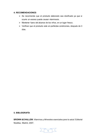 71 
4. RECOMENDACIONES 
 Se recomienda que el producto elaborado sea dosificado ya que si 
ocurre un exceso puede causar vitaminosis. 
 Mantener fuera del alcance de los niños, en un lugar fresco. 
 Verificar que el producto este en perfectas condiciones, después de 3 
días. 
5. BIBLIOGRAFÍA 
BROWN &CHALLEM. Vitaminas y Minerales esenciales para la salud. Editorial 
Nowtilus, Madrid, 2007. 
 