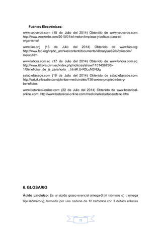 72 
Fuentes Electrónicas: 
www.veoverde.com (15 de Julio del 2014) Obtenido de www.veoverde.com: 
http://www.veoverde.com/2010/01/el-melon-limpieza-y-belleza-para-el-organismo/ 
www.fao.org (16 de Julio del 2014) Obtenido de www.fao.org: 
http://www.fao.org/inpho_archive/content/documents/vlibrary/ae620s/pfrescos/ 
melon.htm 
www.lahora.com.ec (17 de Julio del 2014) Obtenido de www.lahora.com.ec: 
http://www.lahora.com.ec/index.php/noticias/show/1101439780/- 
1/Beneficios_de_la_zanahoria__.html#.U-R5LuN5NUg 
salud.ellasabe.com (18 de Julio del 2014) Obtenido de salud.ellasabe.com: 
http://salud.ellasabe.com/plantas-medicinales/136-avena-propiedades-y-beneficios 
www.botanical-online.com (22 de Julio del 2014) Obtenido de www.botanical-online. 
com: http://www.botanical-online.com/medicinalesbetacaroteno.htm 
6. GLOSARIO 
Ácido Linoleico: Es un ácido graso esencial omega-3 (el isómero α) u omega 
6(el isómero γ), formado por una cadena de 18 carbonos con 3 dobles enlaces 
 