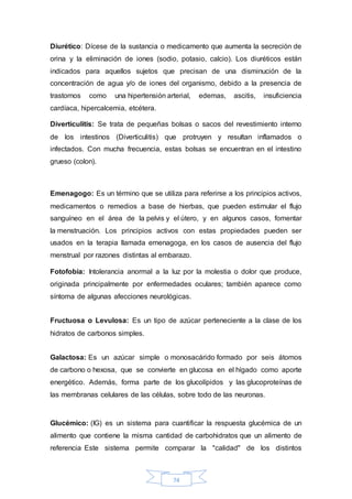 Diurético: Dícese de la sustancia o medicamento que aumenta la secreción de 
orina y la eliminación de iones (sodio, potasio, calcio). Los diuréticos están 
indicados para aquellos sujetos que precisan de una disminución de la 
concentración de agua y/o de iones del organismo, debido a la presencia de 
trastornos como una hipertensión arterial, edemas, ascitis, insuficiencia 
cardíaca, hipercalcemia, etcétera. 
Diverticulitis: Se trata de pequeñas bolsas o sacos del revestimiento interno 
de los intestinos (Diverticulitis) que protruyen y resultan inflamados o 
infectados. Con mucha frecuencia, estas bolsas se encuentran en el intestino 
grueso (colon). 
Emenagogo: Es un término que se utiliza para referirse a los principios activos, 
medicamentos o remedios a base de hierbas, que pueden estimular el flujo 
sanguíneo en el área de la pelvis y el útero, y en algunos casos, fomentar 
la menstruación. Los principios activos con estas propiedades pueden ser 
usados en la terapia llamada emenagoga, en los casos de ausencia del flujo 
menstrual por razones distintas al embarazo. 
Fotofobia: Intolerancia anormal a la luz por la molestia o dolor que produce, 
originada principalmente por enfermedades oculares; también aparece como 
síntoma de algunas afecciones neurológicas. 
Fructuosa o Levulosa: Es un tipo de azúcar perteneciente a la clase de los 
hidratos de carbonos simples. 
Galactosa: Es un azúcar simple o monosacárido formado por seis átomos 
de carbono o hexosa, que se convierte en glucosa en el hígado como aporte 
energético. Además, forma parte de los glucolípidos y las glucoproteínas de 
las membranas celulares de las células, sobre todo de las neuronas. 
Glucémico: (IG) es un sistema para cuantificar la respuesta glucémica de un 
alimento que contiene la misma cantidad de carbohidratos que un alimento de 
referencia. Este sistema permite comparar la "calidad" de los distintos 
74 
 