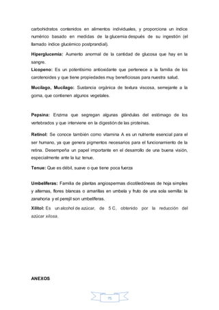 carbohidratos contenidos en alimentos individuales, y proporciona un índice 
numérico basado en medidas de la glucemia después de su ingestión (el 
llamado índice glucémico postprandial). 
Hiperglucemia: Aumento anormal de la cantidad de glucosa que hay en la 
sangre. 
Licopeno: Es un potentísimo antioxidante que pertenece a la familia de los 
carotenoides y que tiene propiedades muy beneficiosas para nuestra salud. 
Mucílago, Mucilago: Sustancia orgánica de textura viscosa, semejante a la 
goma, que contienen algunos vegetales. 
Pepsina: Enzima que segregan algunas glándulas del estómago de los 
vertebrados y que interviene en la digestión de las proteínas. 
Retinol: Se conoce también como vitamina A es un nutriente esencial para el 
ser humano, ya que genera pigmentos necesarios para el funcionamiento de la 
retina. Desempeña un papel importante en el desarrollo de una buena visión, 
especialmente ante la luz tenue. 
Tenue: Que es débil, suave o que tiene poca fuerza 
Umbelíferas: Familia de plantas angiospermas dicotiledóneas de hoja simples 
y alternas, flores blancas o amarillas en umbela y fruto de una sola semilla: la 
zanahoria y el perejil son umbelíferas. 
Xilitol: Es un alcohol de azúcar, de 5 C, obtenido por la reducción del 
azúcar xilosa. 
75 
ANEXOS 
 