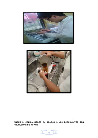 ANEXO 3: APLICANDOLES EL COLIRIO A LOS ESTUDIANTES CON 
PROBLEMAS DE VISIÒN: 
77 
 