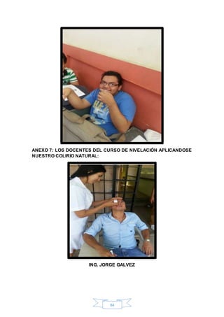 ANEXO 7: LOS DOCENTES DEL CURSO DE NIVELACIÓN APLICANDOSE 
NUESTRO COLIRIO NATURAL: 
ING. JORGE GALVEZ 
84 
 