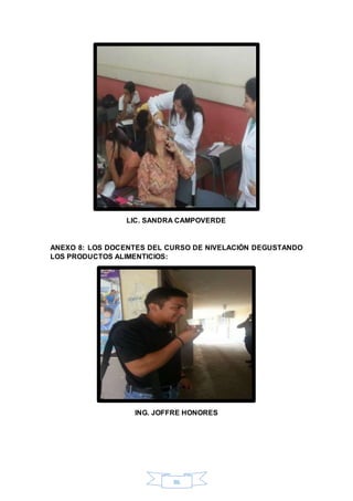 LIC. SANDRA CAMPOVERDE 
ANEXO 8: LOS DOCENTES DEL CURSO DE NIVELACIÓN DEGUSTANDO 
LOS PRODUCTOS ALIMENTICIOS: 
ING. JOFFRE HONORES 
86 
 