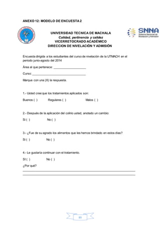 ANEXO 12: MODELO DE ENCUESTA 2 
UNIVERSIDAD TECNICA DE MACHALA 
Calidad, pertinencia y calidez 
VICERRETOCRADO ACADÉMICO 
DIRECCION DE NIVELACIÓN Y ADMISIÓN 
Encuesta dirigida a los estudiantes del curso de nivelación de la UTMACH en el 
periodo junio-agosto del 2014 
Área al que pertenece: ____________________ 
Curso: _________________________________ 
89 
Marque con una (X) la respuesta. 
1.- Usted cree que los tratamientos aplicados son: 
Buenos ( ) Regulares ( ) Malos ( ) 
2.- Después de la aplicación del colirio usted, anotado un cambio: 
Si ( ) No ( ) 
3.- ¿Fue de su agrado los alimentos que les hemos brindado en estos días? 
Si ( ) No ( ) 
4.- Le gustaría continuar con el tratamiento. 
SI ( ) No ( ) 
¿Por qué? 
_____________________________________________________________________ 
_____________________________________________________________________ 
 