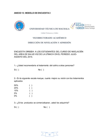 ANEXO 13: MODELO DE ENCUESTA 3 
UNIVERSIDAD TÉCNICA DE MACHALA 
Calidad, Pertinencia y Calidez 
VICERRECTORADO ACADÉMICO 
DIRECCIÓN DE NIVELACIÓN Y ADMISIÓN 
ENCUESTA DIRIGIDA A LOS ESTUDIANTES DEL CURSO DE NIVELACIÓN 
DEL AREA DE SALUD V02 DE LA UTMACH EN EL PERIODO JULIO-AGOSTO 
90 
DEL 2014. 
1.- ¿Usted recomendaría el tratamiento del colirio a otras personas? 
Si ( ) No ( ) 
2.- En la siguiente escala marque, cuanto mejoro su visión con los tratamientos 
aplicados 
50% ( ) 
20% ( ) 
10% ( ) 
5% ( ) 
0% ( ) 
3.- ¿Si los productos se comercializaran, usted los adquiriría? 
Si ( ) No ( ) 
 