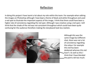 Reflection

In doing this project I have learnt a lot about my role within the team. For example when editing
the images on Photoshop although I have kept a theme of black and white throughout and used
a red spot to illustrate the important aspects of the image, I think that there could have been a
higher rate of consistency regarding the red spot. Although I was creative using a red spot, I still
think that the shade of the red was not consistent throughout which could have been quite
confusing for the audience therefore making the storyboard look less realistic.


                                                                         Although this was the
                                                                         same image but different
                                                                         shot, there was not a lot
                                                                         of consistency regarding
                                                                         the colour. For example
                                                                         this red has been
                                                                         darkened whereas this red
                                                                         hasn’t. As well as this I
                                                                         think that I have blended
                                                                         the paint a bit too much.
 