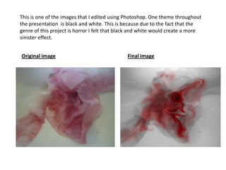 This is one of the images that I edited using Photoshop. One theme throughout
the presentation is black and white. This is because due to the fact that the
genre of this project is horror I felt that black and white would create a more
sinister effect.


Original image                                Final image
 