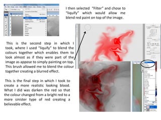 I then selected “Filter” and chose to
                                       “liquify” which would allow me
                                       blend red paint on top of the image.




 This is the second step in which I
took, where I used “liquify” to blend the
colours together which enables them to
look almost as if they were part of the
image as appose to simply painting on top.
This brush allowed me to blend the colour
together creating a blurred effect.

 This is the final step in which I took to
create a more realistic looking blood.
What I did was darken the red so that
the colour changed from a bright red to a
more sinister type of red creating a
believable effect.
 