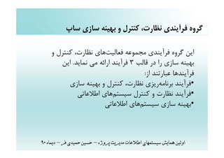 ‫ﮔﺮوه ﻓﺮآﻳﻨﺪي ﻧﻈﺎرت، ﻛﻨﺘﺮل و ﺑﻬﻴﻨﻪ ﺳﺎزي ﺳﺎپ‬

    ‫اﻳﻦ ﮔﺮوه ﻓﺮآﻳﻨﺪي ﻣﺠﻤﻮﻋﻪ ﻓﻌﺎﻟﻴﺖﻫﺎي ﻧﻈﺎرت، ﻛﻨﺘﺮل و‬
       ‫ﺑﻬﻴﻨﻪ ﺳﺎزي را در ﻗﺎﻟﺐ 3 ﻓﺮآﻳﻨﺪ اراﺋﻪ ﻣﻲ ﻧﻤﺎﻳﺪ. اﻳﻦ‬
                                      ‫ﻓﺮآﻳﻨﺪﻫﺎ ﻋﺒﺎرﺗﻨﺪ از:‬
          ‫•ﻓﺮآﻳﻨﺪ ﺑﺮﻧﺎﻣﻪرﻳﺰي ﻧﻈﺎرت، ﻛﻨﺘﺮل و ﺑﻬﻴﻨﻪ ﺳﺎزي‬
             ‫•ﻓﺮآﻳﻨﺪ ﻧﻈﺎرت و ﻛﻨﺘﺮل ﺳﻴﺴﺘﻢﻫﺎي اﻃﻼﻋﺎﺗﻲ‬
                       ‫•ﺑﻬﻴﻨﻪ ﺳﺎزي ﺳﻴﺴﺘﻢﻫﺎي اﻃﻼﻋﺎﺗﻲ‬



‫اوﻟﻴﻦ ﻫﻤﺎﻳﺶ ﺳﻴﺴﺘﻤﻬﺎي اﻃﻼﻋﺎت ﻣﺪﻳﺮﻳﺖ ﭘﺮوژه – ﺣﺴﻴﻦ ﺣﻤﻴﺪي ﻓﺮ – دﻳﻤﺎه 09‬
 