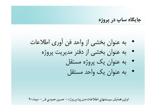 ‫ﺟﺎﻳﮕﺎه ﺳﺎپ در ﭘﺮوژه‬


‫ﺑﻪ ﻋﻨﻮان ﺑﺨﺸﻲ از واﺣﺪ ﻓﻦ آوري اﻃﻼﻋﺎت‬                                  ‫•‬
   ‫ﺑﻪ ﻋﻨﻮان ﺑﺨﺸﻲ از دﻓﺘﺮ ﻣﺪﻳﺮﻳﺖ ﭘﺮوژه‬                                 ‫•‬
            ‫ﺑﻪ ﻋﻨﻮان ﻳﻚ ﭘﺮوژه ﻣﺴﺘﻘﻞ‬                                   ‫•‬
             ‫ﺑﻪ ﻋﻨﻮان ﻳﻚ واﺣﺪ ﻣﺴﺘﻘﻞ‬                                   ‫•‬


‫اوﻟﻴﻦ ﻫﻤﺎﻳﺶ ﺳﻴﺴﺘﻤﻬﺎي اﻃﻼﻋﺎت ﻣﺪﻳﺮﻳﺖ ﭘﺮوژه – ﺣﺴﻴﻦ ﺣﻤﻴﺪي ﻓﺮ – دﻳﻤﺎه 09‬
 