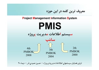 ‫ﻣﻌﺮوف ﺗﺮﻳﻦ ﻛﻠﻤﻪ در اﻳﻦ ﺣﻮزه‬
    ‫‪Project Management Information System‬‬


                     ‫‪PMIS‬‬
          ‫ﺳﻴﺴﺘﻢ اﻃﻼﻋﺎت ﻣﺪﻳﺮﻳﺖ ﭘﺮوژه‬
                            ‫ﺳﺎﻣ‪‬ﭗ‬
       ‫‪4th‬‬                                              ‫‪2th‬‬
                               ‫‪3th‬‬
     ‫‪PMBOK‬‬                                            ‫‪PMBOK‬‬
                             ‫‪PMBOK‬‬
      ‫8002‬                                             ‫0002‬
                              ‫4002‬

‫اوﻟﻴﻦ ﻫﻤﺎﻳﺶ ﺳﻴﺴﺘﻤﻬﺎي اﻃﻼﻋﺎت ﻣﺪﻳﺮﻳﺖ ﭘﺮوژه – ﺣﺴﻴﻦ ﺣﻤﻴﺪي ﻓﺮ – دﻳﻤﺎه 09‬
 