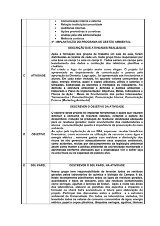 • Comunicação interna e externa
• Relação instituição/comunidade
• Auditorias internas
• Ações preventivas e corretivas
• Análise pela alta administração
• Melhoria contínua
4ª : IMPLANTAÇÃO DO PROGRAMA DE GESTÃO AMBIENTAL
C ATIVIDADE
DESCRIÇÃO DAS ATIVIDADES REALIZADAS
Após a formação dos grupos de trabalho em sala de aula, foram
distribuídas as tarefas de cada um. Cada grupo ficou responsável por
uma área no campi I e uma no campi II. Todos saíram em campo para
levantamento dos dados e confecção dos relatórios, planilhas e
cheklists.
Foi criado o logo do projeto assim como slogan. O projeto foi
apresentado ao departamento de comunicação e passou pela
aprovação da Diretoria. Logo após , foi apresentado aos funcionários e
alunos. Em cada setor visitado, foi apurado valores consumidos de
água, energia elétrica, papel e copos plásticos, pilhas e baterias e
lâmpadas. Elaboradas as planilhas e montados os indicadores. Foi
definida a estrutura ambiental e definida a política ambiental .
Elaborado o Plano de Implementação: Objetivos, Metas, Indicadores e
Planos de Ação ; Meios de Envolvimento das partes interessadas;
Treinamentos / Conscientização; Comunicação Interna; Comunicação
Externa (Marketing Ambiental)
D OBJETIVO
DESCREVER O OBJETIVO DA ATIVIDADE
O objetivo deste projeto foi implantar ferramentas e ações que visaram
diminuir o consumo de recursos naturais, evitando a cultura do
desperdício; redução na produção de resíduos; destinação adequada
para os resíduos gerados; maior envolvimento dos colaboradores e
alunos conscientização quanto à importância da preservação do meio
ambiente.
Ao optar pela implantação de um SGA, espera-se receber benefícios
financeiros, como economia na utilização de recursos como água e
energia elétrica , menores gastos com resíduos e diminuição dos
riscos de não gerenciar adequadamente seus aspectos ambientais,
como acidentes, multas por descumprimento da legislação ambiental
assim como manter a política ambiental da universidade monitorada e
aprimorada conforme alterações que a organização vier a sofrer seja
na área física ou na expansão do público alvo.
E SEU PAPEL DESCREVER O SEU PAPEL NA ATIVIDADE
Nosso grupo teve responsabilidade de levantar todos os resíduos
gerados pelos laboratórios de química e biologia do Campus II da.
Neste levantamento planilhamos todos os tipos de resíduos gerados,
quantidades e tipos de descarte, pois são resíduos contaminados
como seringas, agulhas e laminas de bisturi. Após a visita nas áreas
dos laboratórios, elaborei as planilhas dos aspectos e impactos e
formulei os check list’s enviando-os à tutora para elaboração do
projeto .Participei das discussões sobre a política e a estrutura
ambiental da Universidade. Em todos os laboratórios visitados, foi
levantado todos os valores de consumo consumidos de água, energia
elétrica, papel e copos plásticos, lâmpadas seringas, agulhas, lâminas
 