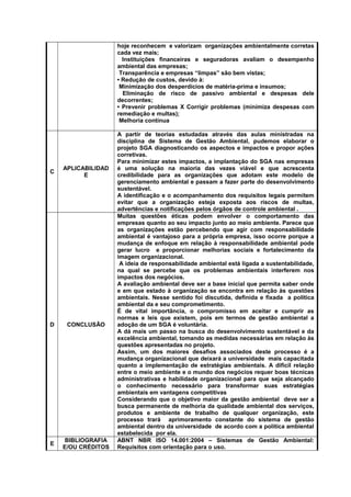 hoje reconhecem e valorizam organizações ambientalmente corretas
cada vez mais;
Instituições financeiras e seguradoras avaliam o desempenho
ambiental das empresas;
Transparência e empresas “limpas” são bem vistas;
• Redução de custos, devido à:
Minimização dos desperdícios de matéria-prima e insumos;
Eliminação de risco de passivo ambiental e despesas dele
decorrentes;
• Prevenir problemas X Corrigir problemas (minimiza despesas com
remediação e multas);
Melhoria contínua
C
APLICABILIDAD
E
A partir de teorias estudadas através das aulas ministradas na
disciplina de Sistema de Gestão Ambiental, pudemos elaborar o
projeto SGA diagnosticando os aspectos e impactos e propor ações
corretivas.
Para minimizar estes impactos, a implantação do SGA nas empresas
é uma solução na maioria das vezes viável e que acrescenta
credibilidade para as organizações que adotam este modelo de
gerenciamento ambiental e passam a fazer parte do desenvolvimento
sustentável.
A identificação e o acompanhamento dos requisitos legais permitem
evitar que a organização esteja exposta aos riscos de multas,
advertências e notificações pelos órgãos de controle ambiental .
D CONCLUSÃO
Muitas questões éticas podem envolver o comportamento das
empresas quanto ao seu impacto junto ao meio ambiente. Parece que
as organizações estão percebendo que agir com responsabilidade
ambiental é vantajoso para a própria empresa, isso ocorre porque a
mudança de enfoque em relação à responsabilidade ambiental pode
gerar lucro e proporcionar melhorias sociais e fortalecimento da
imagem organizacional.
A ideia de responsabilidade ambiental está ligada a sustentabilidade,
na qual se percebe que os problemas ambientais interferem nos
impactos dos negócios.
A avaliação ambiental deve ser a base inicial que permita saber onde
e em que estado à organização se encontra em relação às questões
ambientais. Nesse sentido foi discutida, definida e fixada a política
ambiental da e seu comprometimento.
É de vital importância, o compromisso em aceitar e cumprir as
normas e leis que existem, pois em termos de gestão ambiental a
adoção de um SGA é voluntária.
A dá mais um passo na busca do desenvolvimento sustentável e da
excelência ambiental, tomando as medidas necessárias em relação às
questões apresentadas no projeto.
Assim, um dos maiores desafios associados deste processo é a
mudança organizacional que deixará a universidade mais capacitada
quanto a implementação de estratégias ambientais. A difícil relação
entre o meio ambiente e o mundo dos negócios requer boas técnicas
administrativas e habilidade organizacional para que seja alcançado
o conhecimento necessário para transformar suas estratégias
ambientais em vantagens competitivas
Considerando que o objetivo maior da gestão ambiental deve ser a
busca permanente de melhoria da qualidade ambiental dos serviços,
produtos e ambiente de trabalho de qualquer organização, este
processo trará aprimoramento constante do sistema de gestão
ambiental dentro da universidade de acordo com a política ambiental
estabelecida por ela.
E
BIBLIOGRAFIA
E/OU CRÉDITOS
ABNT NBR ISO 14.001:2004 – Sistemas de Gestão Ambiental:
Requisitos com orientação para o uso.
 