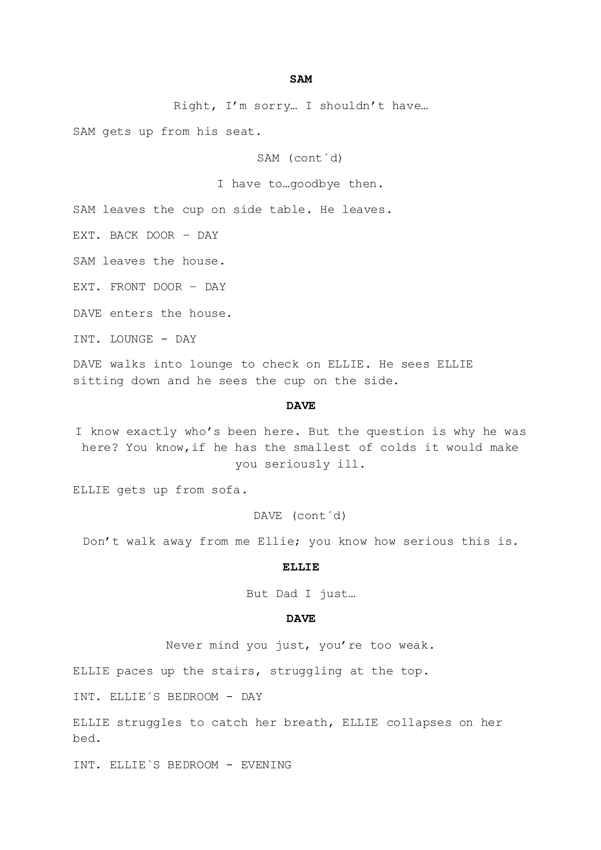 SAM
Right, I’m sorry… I shouldn’t have…
SAM gets up from his seat.
SAM (cont´d)
I have to…goodbye then.
SAM leaves the cup on side table. He leaves.
EXT. BACK DOOR – DAY
SAM leaves the house.
EXT. FRONT DOOR – DAY
DAVE enters the house.
INT. LOUNGE - DAY
DAVE walks into lounge to check on ELLIE. He sees ELLIE
sitting down and he sees the cup on the side.
DAVE
I know exactly who’s been here. But the question is why he was
here? You know,if he has the smallest of colds it would make
you seriously ill.
ELLIE gets up from sofa.
DAVE (cont´d)
Don’t walk away from me Ellie; you know how serious this is.
ELLIE
But Dad I just…
DAVE
Never mind you just, you’re too weak.
ELLIE paces up the stairs, struggling at the top.
INT. ELLIE´S BEDROOM - DAY
ELLIE struggles to catch her breath, ELLIE collapses on her
bed.
INT. ELLIE`S BEDROOM - EVENING
 