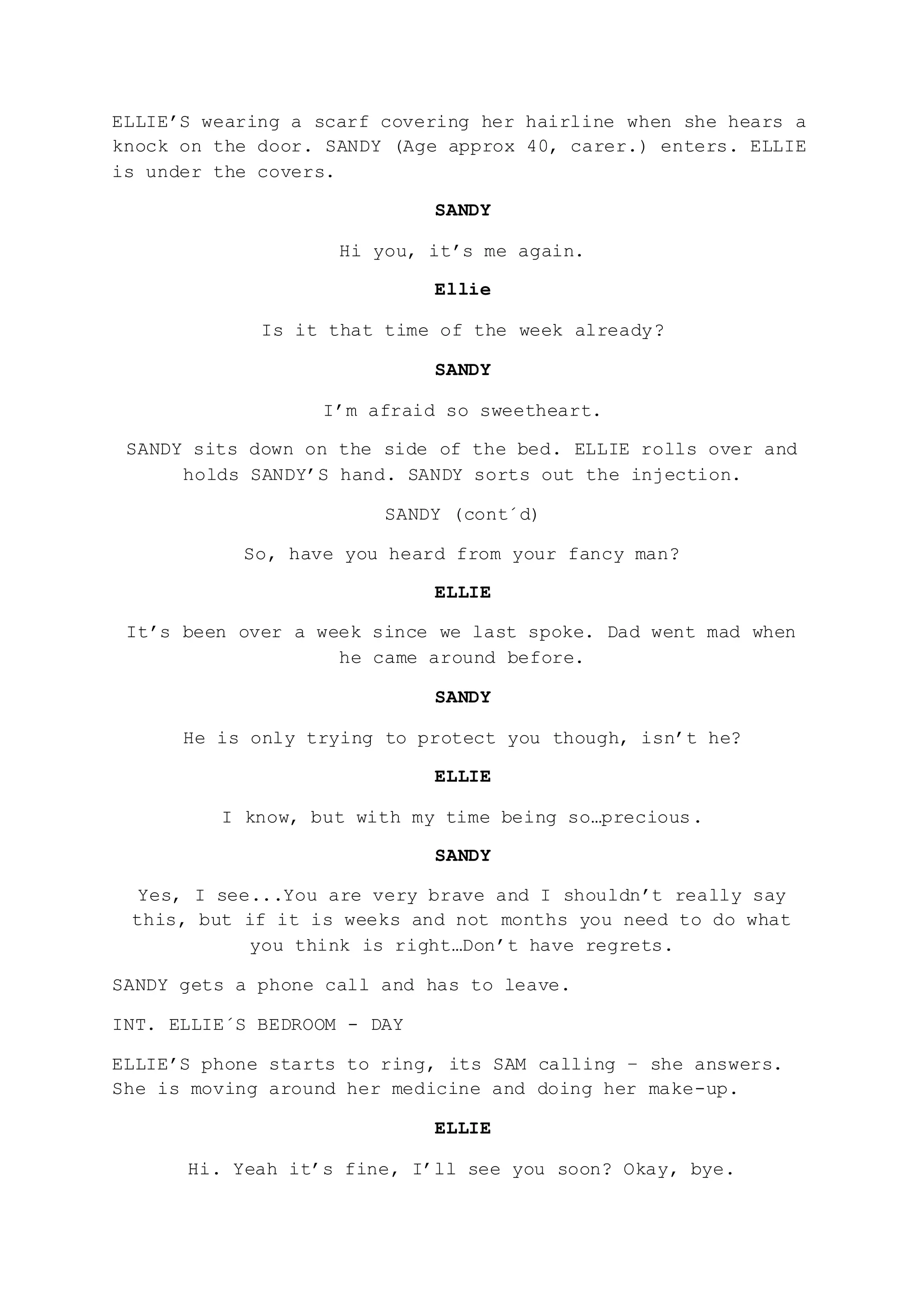 ELLIE’S wearing a scarf covering her hairline when she hears a
knock on the door. SANDY (Age approx 40, carer.) enters. ELLIE
is under the covers.
SANDY
Hi you, it’s me again.
Ellie
Is it that time of the week already?
SANDY
I’m afraid so sweetheart.
SANDY sits down on the side of the bed. ELLIE rolls over and
holds SANDY’S hand. SANDY sorts out the injection.
SANDY (cont´d)
So, have you heard from your fancy man?
ELLIE
It’s been over a week since we last spoke. Dad went mad when
he came around before.
SANDY
He is only trying to protect you though, isn’t he?
ELLIE
I know, but with my time being so…precious.
SANDY
Yes, I see...You are very brave and I shouldn’t really say
this, but if it is weeks and not months you need to do what
you think is right…Don’t have regrets.
SANDY gets a phone call and has to leave.
INT. ELLIE´S BEDROOM - DAY
ELLIE’S phone starts to ring, its SAM calling – she answers.
She is moving around her medicine and doing her make-up.
ELLIE
Hi. Yeah it’s fine, I’ll see you soon? Okay, bye.
 
