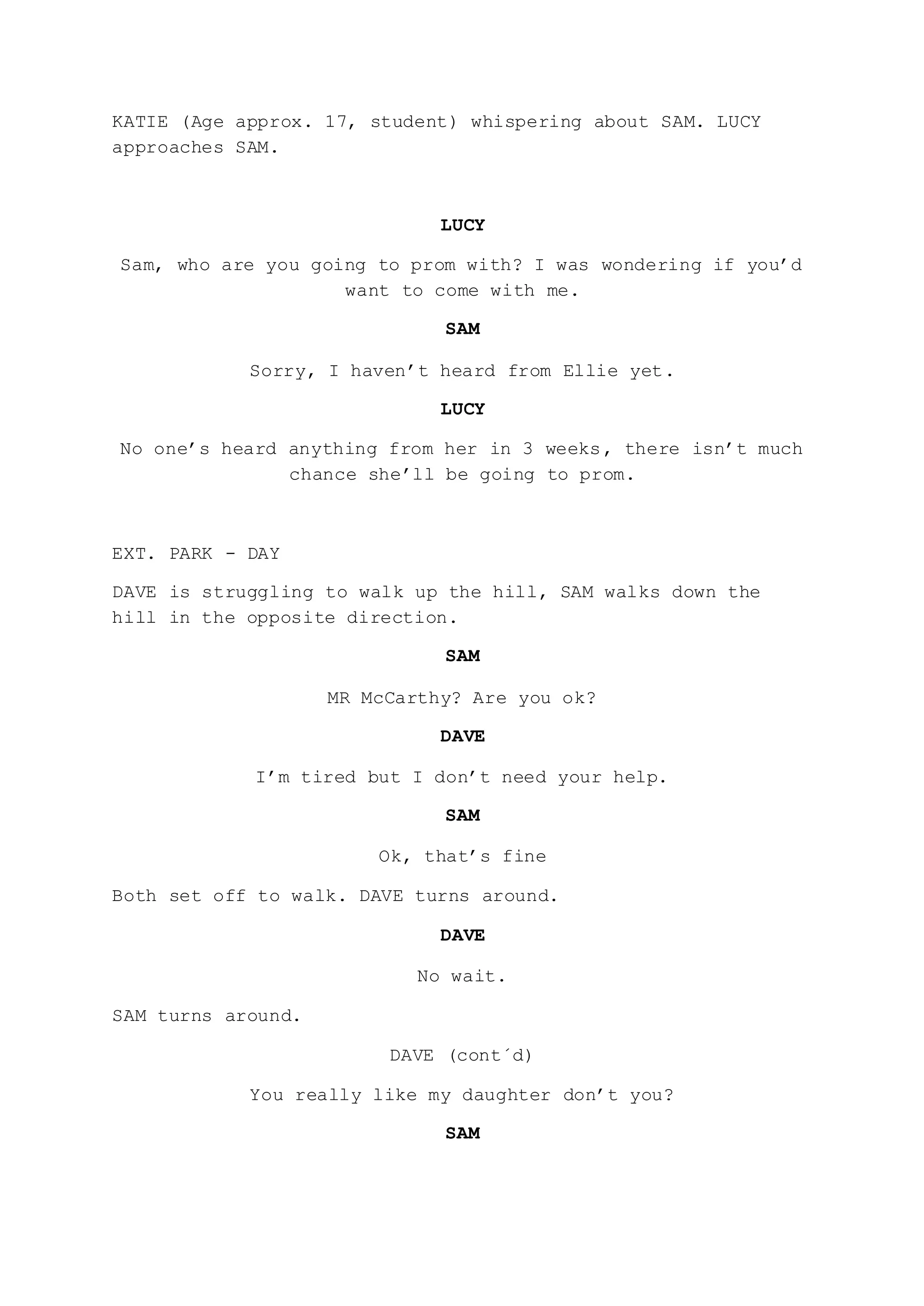 KATIE (Age approx. 17, student) whispering about SAM. LUCY
approaches SAM.
LUCY
Sam, who are you going to prom with? I was wondering if you’d
want to come with me.
SAM
Sorry, I haven’t heard from Ellie yet.
LUCY
No one’s heard anything from her in 3 weeks, there isn’t much
chance she’ll be going to prom.
EXT. PARK - DAY
DAVE is struggling to walk up the hill, SAM walks down the
hill in the opposite direction.
SAM
MR McCarthy? Are you ok?
DAVE
I’m tired but I don’t need your help.
SAM
Ok, that’s fine
Both set off to walk. DAVE turns around.
DAVE
No wait.
SAM turns around.
DAVE (cont´d)
You really like my daughter don’t you?
SAM
 