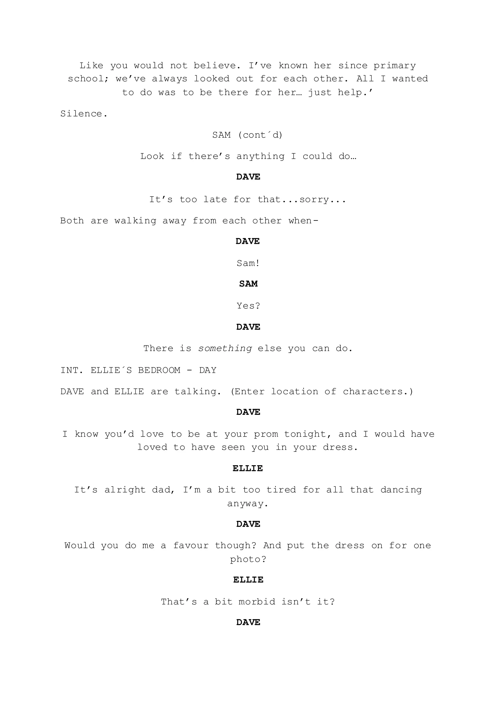 Like you would not believe. I’ve known her since primary
school; we’ve always looked out for each other. All I wanted
to do was to be there for her… just help.’
Silence.
SAM (cont´d)
Look if there’s anything I could do…
DAVE
It’s too late for that...sorry...
Both are walking away from each other when-
DAVE
Sam!
SAM
Yes?
DAVE
There is something else you can do.
INT. ELLIE´S BEDROOM - DAY
DAVE and ELLIE are talking. (Enter location of characters.)
DAVE
I know you’d love to be at your prom tonight, and I would have
loved to have seen you in your dress.
ELLIE
It’s alright dad, I’m a bit too tired for all that dancing
anyway.
DAVE
Would you do me a favour though? And put the dress on for one
photo?
ELLIE
That’s a bit morbid isn’t it?
DAVE
 