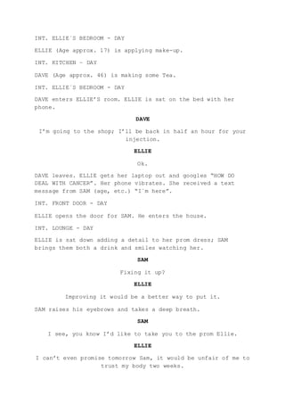 INT. ELLIE´S BEDROOM - DAY
ELLIE (Age approx. 17) is applying make-up.
INT. KITCHEN – DAY
DAVE (Age approx. 46) is making some Tea.
INT. ELLIE´S BEDROOM - DAY
DAVE enters ELLIE’S room. ELLIE is sat on the bed with her
phone.
DAVE
I’m going to the shop; I’ll be back in half an hour for your
injection.
ELLIE
Ok.
DAVE leaves. ELLIE gets her laptop out and googles “HOW DO
DEAL WITH CANCER”. Her phone vibrates. She received a text
message from SAM (age, etc.) “I´m here”.
INT. FRONT DOOR - DAY
ELLIE opens the door for SAM. He enters the house.
INT. LOUNGE - DAY
ELLIE is sat down adding a detail to her prom dress; SAM
brings them both a drink and smiles watching her.
SAM
Fixing it up?
ELLIE
Improving it would be a better way to put it.
SAM raises his eyebrows and takes a deep breath.
SAM
I see, you know I’d like to take you to the prom Ellie.
ELLIE
I can’t even promise tomorrow Sam, it would be unfair of me to
trust my body two weeks.
 