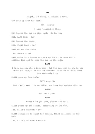SAM
Right, I’m sorry… I shouldn’t have…
SAM gets up from his seat.
SAM (cont´d)
I have to…goodbye then.
SAM leaves the cup on side table. He leaves.
EXT. BACK DOOR – DAY
SAM leaves the house.
EXT. FRONT DOOR – DAY
DAVE enters the house.
INT. LOUNGE - DAY
DAVE walks into lounge to check on ELLIE. He sees ELLIE
sitting down and he sees the cup on the side.
DAVE
I know exactly who’s been here. But the question is why he was
here? You know,if he has the smallest of colds it would make
you seriously ill.
ELLIE gets up from sofa.
DAVE (cont´d)
Don’t walk away from me Ellie; you know how serious this is.
ELLIE
But Dad I just…
DAVE
Never mind you just, you’re too weak.
ELLIE paces up the stairs, struggling at the top.
INT. ELLIE´S BEDROOM - DAY
ELLIE struggles to catch her breath, ELLIE collapses on her
bed.
INT. ELLIE`S BEDROOM - EVENING
 