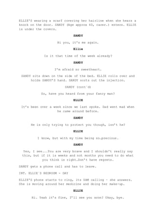 ELLIE’S wearing a scarf covering her hairline when she hears a
knock on the door. SANDY (Age approx 40, carer.) enters. ELLIE
is under the covers.
SANDY
Hi you, it’s me again.
Ellie
Is it that time of the week already?
SANDY
I’m afraid so sweetheart.
SANDY sits down on the side of the bed. ELLIE rolls over and
holds SANDY’S hand. SANDY sorts out the injection.
SANDY (cont´d)
So, have you heard from your fancy man?
ELLIE
It’s been over a week since we last spoke. Dad went mad when
he came around before.
SANDY
He is only trying to protect you though, isn’t he?
ELLIE
I know, but with my time being so…precious.
SANDY
Yes, I see...You are very brave and I shouldn’t really say
this, but if it is weeks and not months you need to do what
you think is right…Don’t have regrets.
SANDY gets a phone call and has to leave.
INT. ELLIE´S BEDROOM - DAY
ELLIE’S phone starts to ring, its SAM calling – she answers.
She is moving around her medicine and doing her make-up.
ELLIE
Hi. Yeah it’s fine, I’ll see you soon? Okay, bye.
 