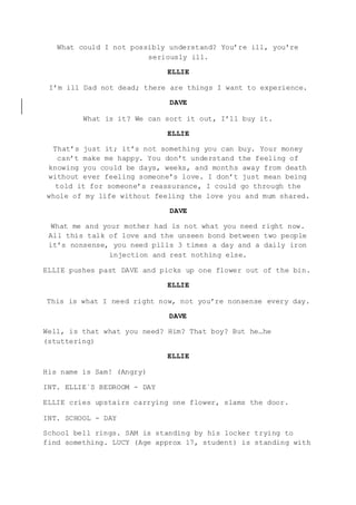 What could I not possibly understand? You’re ill, you’re
seriously ill.
ELLIE
I’m ill Dad not dead; there are things I want to experience.
DAVE
What is it? We can sort it out, I’ll buy it.
ELLIE
That’s just it; it’s not something you can buy. Your money
can’t make me happy. You don’t understand the feeling of
knowing you could be days, weeks, and months away from death
without ever feeling someone’s love. I don’t just mean being
told it for someone’s reassurance, I could go through the
whole of my life without feeling the love you and mum shared.
DAVE
What me and your mother had is not what you need right now.
All this talk of love and the unseen bond between two people
it’s nonsense, you need pills 3 times a day and a daily iron
injection and rest nothing else.
ELLIE pushes past DAVE and picks up one flower out of the bin.
ELLIE
This is what I need right now, not you’re nonsense every day.
DAVE
Well, is that what you need? Him? That boy? But he…he
(stuttering)
ELLIE
His name is Sam! (Angry)
INT. ELLIE`S BEDROOM - DAY
ELLIE cries upstairs carrying one flower, slams the door.
INT. SCHOOL - DAY
School bell rings. SAM is standing by his locker trying to
find something. LUCY (Age approx 17, student) is standing with
 