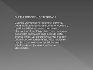 QUE ES PROTECCION DE IDENTIDAD?
Cuando un internauta registra un dominio,
debe facilitar sus datos de contacto (nombre y
apellidos, teléfono, cuenta de correo
electrónico, dirección postal…) para que estén
disponibles en Internet en la base de datos
pública Whois. Los ciberdelincuentes pueden
utilizar fraudulentamente esta información en
prácticas como el correo publicitario no
solicitado (spam) y la usurpación de
identidades.
 