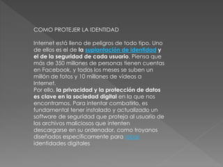 COMO PROTEJER LA IDENTIDAD
Internet está lleno de peligros de todo tipo. Uno
de ellos es el de la suplantación de identidad y
el de la seguridad de cada usuario. Piensa que
más de 350 millones de personas tienen cuentas
en Facebook, y todos los meses se suben un
millón de fotos y 10 millones de vídeos a
Internet.
Por ello, la privacidad y la protección de datos
es clave en la sociedad digital en la que nos
encontramos. Para intentar combatirlo, es
fundamental tener instalado y actualizado un
software de seguridad que proteja al usuario de
los archivos maliciosos que intenten
descargarse en su ordenador, como troyanos
diseñados específicamente para robar
identidades digitales
 