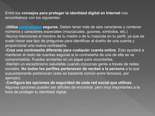 Entre los consejos para proteger la identidad digital en Internet nos
encontramos con los siguientes:
-Utiliza contraseñas seguras. Deben tener más de seis caracteres y contener
números y caracteres especiales (mayúsculas, guiones, símbolos, etc.)
-Nunca menciones el nombre de tu madre o de tu mascota en tu perfil, ya que se
suele hacer ese tipo de preguntas para identificar al dueño de una cuenta y
proporcionar una nueva contraseña.
-Crea una contraseña diferente para cualquier cuenta online. Esto ayudará a
mantener el resto de cuentas seguras si la contraseña de una de ella se ve
comprometida. Puedes anotarlas en un papel para recordarlas.
-Mantén un escepticismo saludable cuando conozcas gente a través de redes
sociales. No todos los perfiles pertenecen de verdad a la persona a la que
supuestamente pertenecen (esto es bastante común entre famosos, por
ejemplo).
-Configura las opciones de seguridad de cada red social que utilices.
Algunas opciones pueden ser difíciles de encontrar, pero muy importantes a la
hora de proteger tu identidad digital.
 