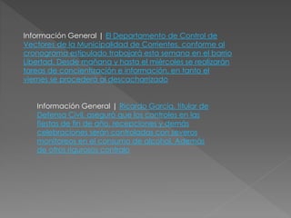 Información General | El Departamento de Control de
Vectores de la Municipalidad de Corrientes, conforme al
cronograma estipulado trabajará esta semana en el barrio
Libertad. Desde mañana y hasta el miércoles se realizarán
tareas de concientización e información, en tanto el
viernes se procederá al descacharrizado
Información General | Ricardo García, titular de
Defensa Civil, aseguró que los controles en las
fiestas de fin de año, recepciones y demás
celebraciones serán controladas con severos
monitoreos en el consumo de alcohol. Además
de otros rigurosos contralo
 